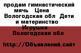 продам гимнастический. мячь › Цена ­ 700 - Вологодская обл. Дети и материнство » Игрушки   . Вологодская обл.